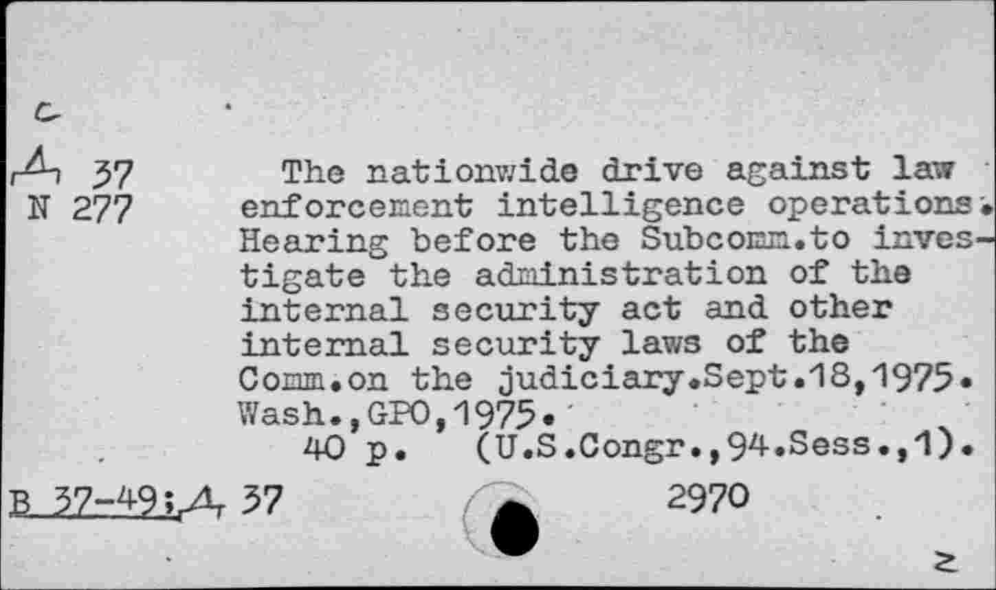 ﻿r^-i 37	The nationwide drive against law
N 277 enforcement intelligence operations•
Hearing before the Subcomm.to investigate the administration of the internal security act and other internal security laws of the Comm.on the judiciary.Sept.18,1975« Wash.,GPO,1975«'
40 p. (U.S.Congr.,94.Sess.,1).
B 37-49; a 57	2970
________•_____________________________________*